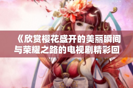 《欣赏樱花盛开的美丽瞬间与荣耀之路的电视剧精彩回顾》