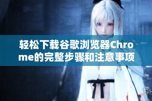 轻松下载谷歌浏览器Chrome的完整步骤和注意事项详解