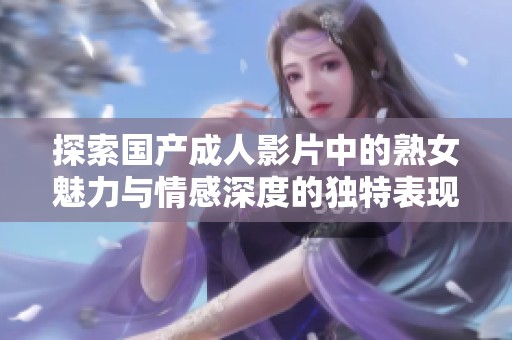 探索国产成人影片中的熟女魅力与情感深度的独特表现