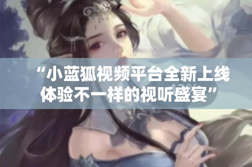 “小蓝狐视频平台全新上线 体验不一样的视听盛宴”