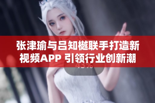 张津瑜与吕知樾联手打造新视频APP 引领行业创新潮流