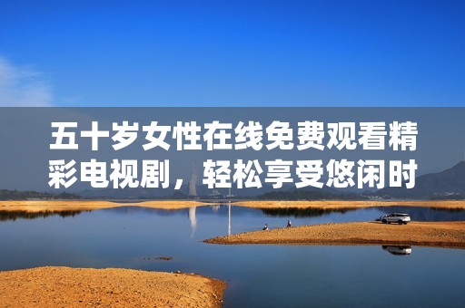 五十岁女性在线免费观看精彩电视剧，轻松享受悠闲时光