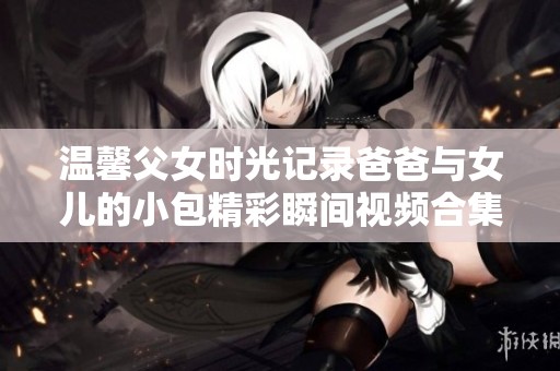 温馨父女时光记录爸爸与女儿的小包精彩瞬间视频合集