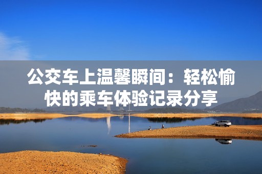 公交车上温馨瞬间：轻松愉快的乘车体验记录分享