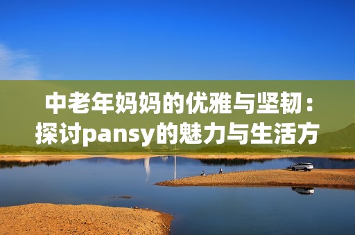 中老年妈妈的优雅与坚韧：探讨pansy的魅力与生活方式