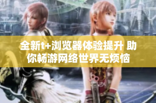 全新t+浏览器体验提升 助你畅游网络世界无烦恼