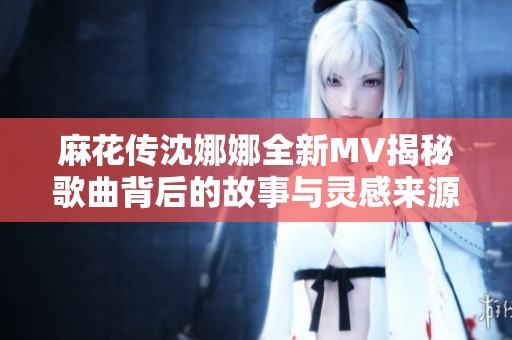 麻花传沈娜娜全新MV揭秘歌曲背后的故事与灵感来源