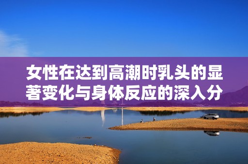 女性在达到高潮时乳头的显著变化与身体反应的深入分析