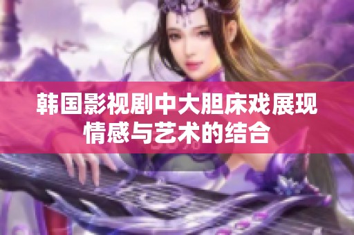 韩国影视剧中大胆床戏展现情感与艺术的结合