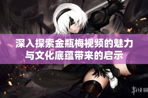 深入探索金瓶梅视频的魅力与文化底蕴带来的启示