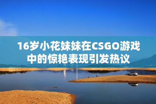 16岁小花妹妹在CSGO游戏中的惊艳表现引发热议