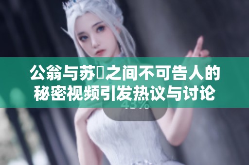 公翁与苏玥之间不可告人的秘密视频引发热议与讨论