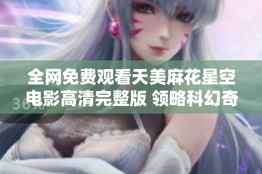全网免费观看天美麻花星空电影高清完整版 领略科幻奇幻之旅