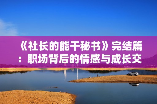 《社长的能干秘书》完结篇：职场背后的情感与成长交织的故事