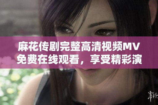 麻花传剧完整高清视频MV免费在线观看，享受精彩演出不容错过