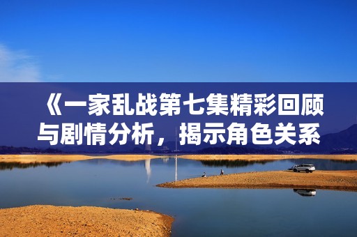 《一家乱战第七集精彩回顾与剧情分析，揭示角色关系新动态》