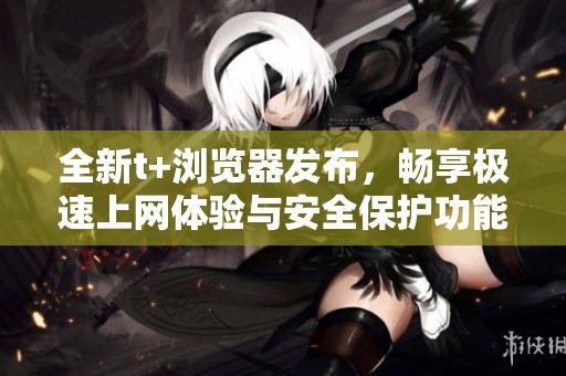 全新t+浏览器发布，畅享极速上网体验与安全保护功能