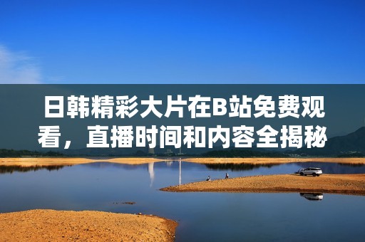 日韩精彩大片在B站免费观看，直播时间和内容全揭秘