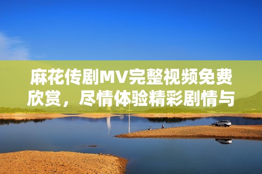 麻花传剧MV完整视频免费欣赏，尽情体验精彩剧情与音乐魅力
