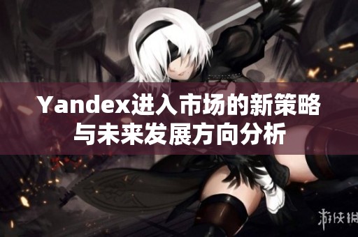 Yandex进入市场的新策略与未来发展方向分析
