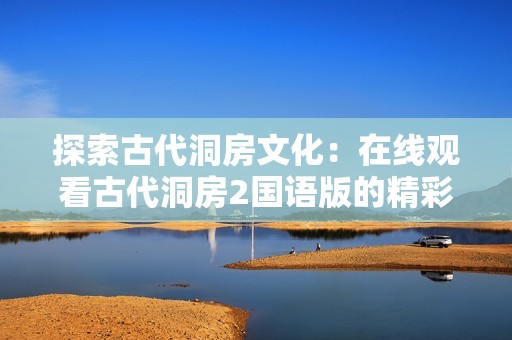 探索古代洞房文化：在线观看古代洞房2国语版的精彩内容
