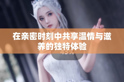 在亲密时刻中共享温情与滋养的独特体验