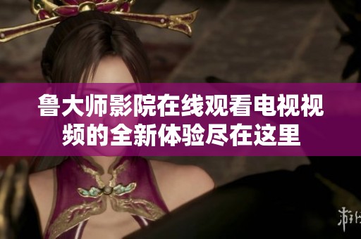 鲁大师影院在线观看电视视频的全新体验尽在这里