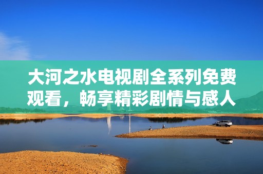 大河之水电视剧全系列免费观看，畅享精彩剧情与感人故事