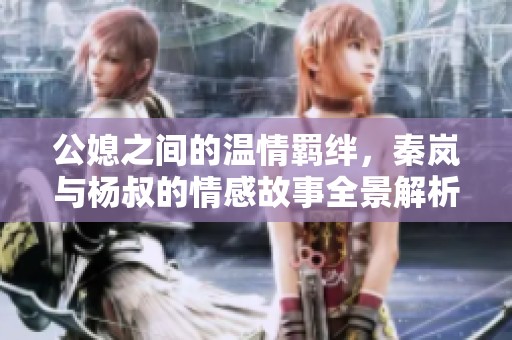 公媳之间的温情羁绊，秦岚与杨叔的情感故事全景解析