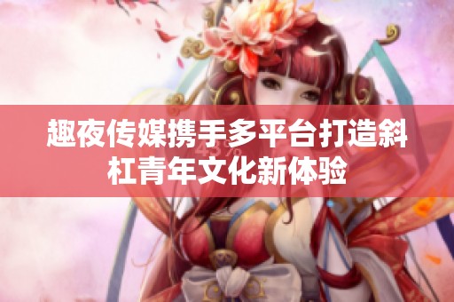 趣夜传媒携手多平台打造斜杠青年文化新体验