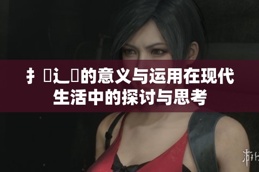 扌喿辶畐的意义与运用在现代生活中的探讨与思考