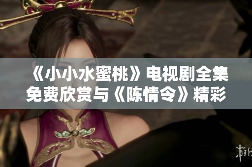 《小小水蜜桃》电视剧全集免费欣赏与《陈情令》精彩对比分析