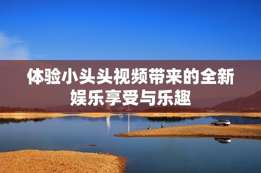 体验小头头视频带来的全新娱乐享受与乐趣