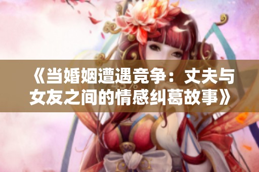 《当婚姻遭遇竞争：丈夫与女友之间的情感纠葛故事》