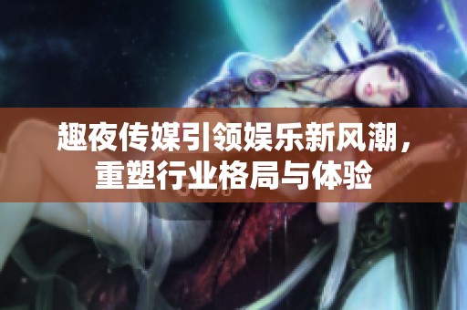 趣夜传媒引领娱乐新风潮，重塑行业格局与体验