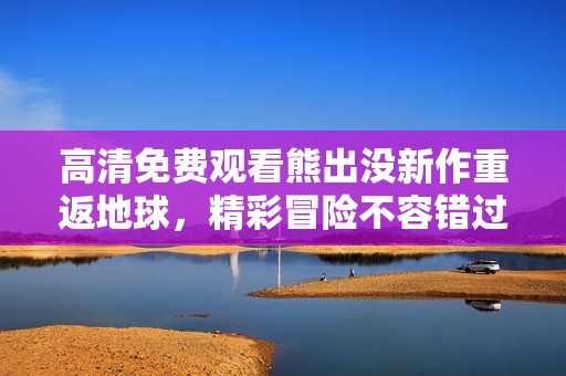 高清免费观看熊出没新作重返地球，精彩冒险不容错过