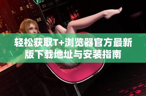 轻松获取T+浏览器官方最新版下载地址与安装指南