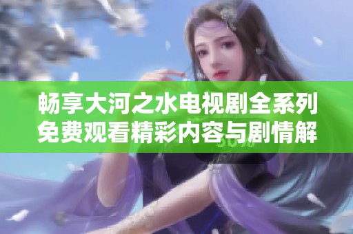 畅享大河之水电视剧全系列免费观看精彩内容与剧情解析