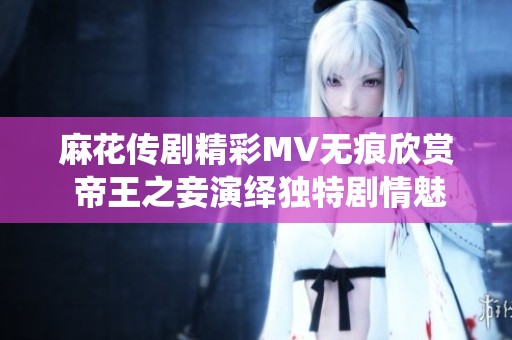 麻花传剧精彩MV无痕欣赏 帝王之妾演绎独特剧情魅力
