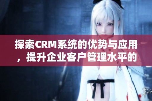 探索CRM系统的优势与应用，提升企业客户管理水平的最佳实践