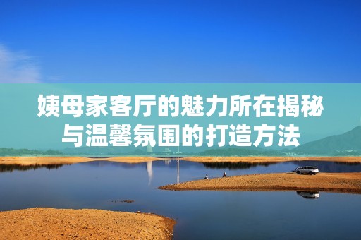 姨母家客厅的魅力所在揭秘与温馨氛围的打造方法