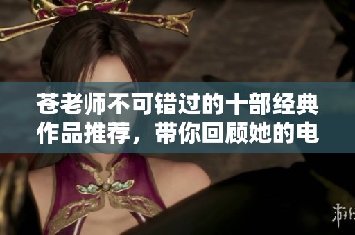 苍老师不可错过的十部经典作品推荐，带你回顾她的电影魅力