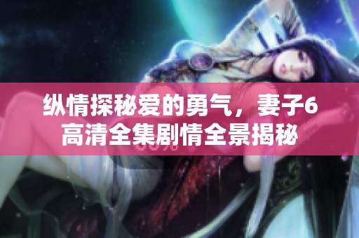 纵情探秘爱的勇气，妻子6高清全集剧情全景揭秘
