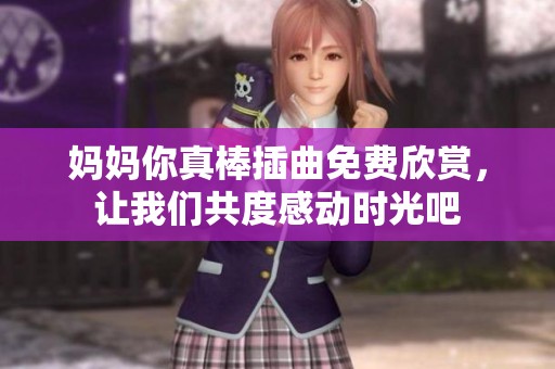 妈妈你真棒插曲免费欣赏，让我们共度感动时光吧