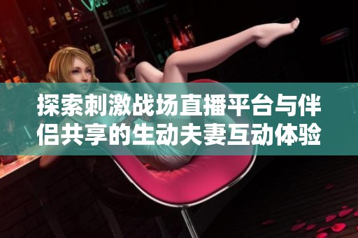 探索刺激战场直播平台与伴侣共享的生动夫妻互动体验