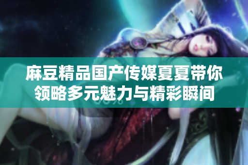 麻豆精品国产传媒夏夏带你领略多元魅力与精彩瞬间