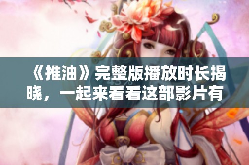 《推油》完整版播放时长揭晓，一起来看看这部影片有多精彩吧