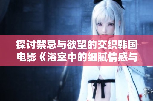 探讨禁忌与欲望的交织韩国电影《浴室中的细腻情感与人性探索》