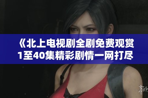 《北上电视剧全剧免费观赏 1至40集精彩剧情一网打尽》