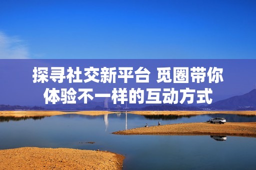 探寻社交新平台 觅圈带你体验不一样的互动方式
